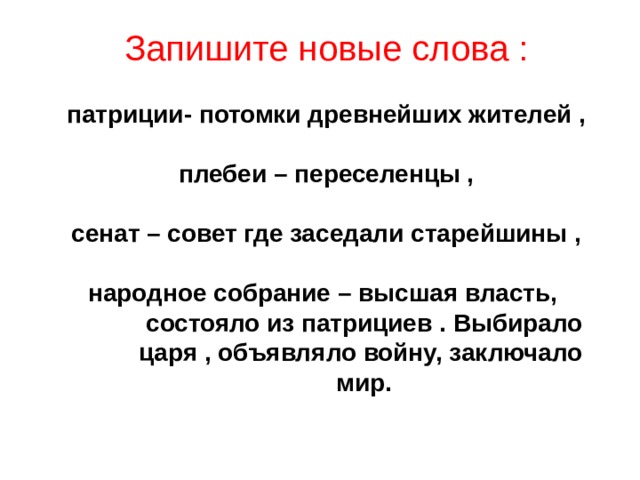 Запишите новые слова :   патриции- потомки древнейших жителей ,   плебеи – переселенцы ,   сенат – совет где заседали старейшины ,   народное собрание – высшая власть,  состояло из патрициев . Выбирало  царя , объявляло войну, заключало  мир.      