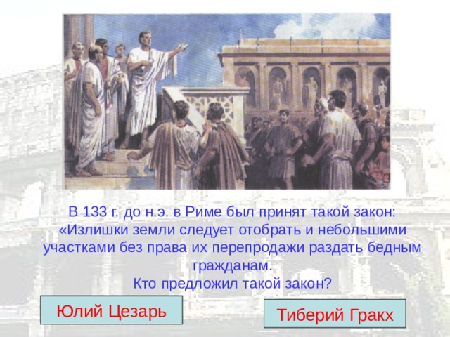 В 133 г. до н.э. в Риме был принят такой закон: «Излишки земли следует отобрать и небольшими участками без права их перепродажи раздать бедным гражданам.  Кто предложил такой закон? Юлий Цезарь Тиберий Гракх 