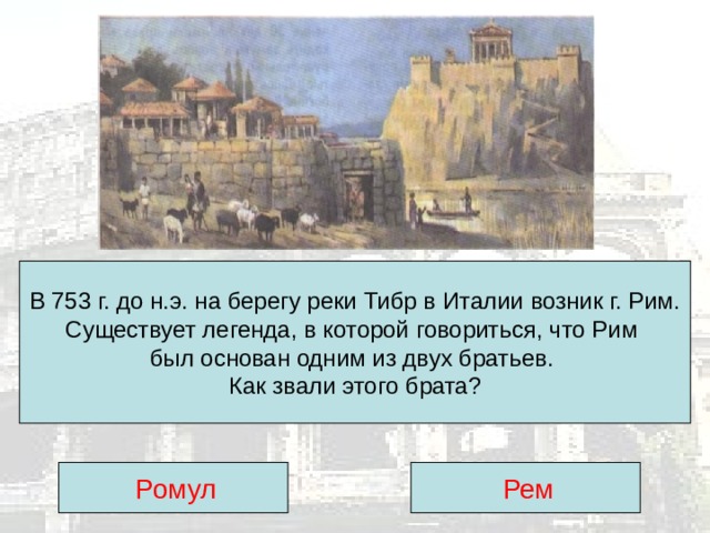 В 753 г. до н.э. на берегу реки Тибр в Италии возник г. Рим.  Существует легенда, в которой говориться, что Рим был основан одним из двух братьев.  Как звали этого брата?  Ромул  Рем 
