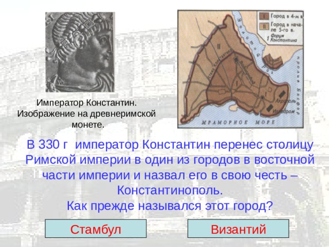 Император Константин. Изображение на древнеримской  монете. В 330 г император Константин перенес столицу  Римской империи в один из городов в восточной части империи и назвал его в свою честь – Константинополь.  Как прежде назывался этот город? Стамбул Византий 
