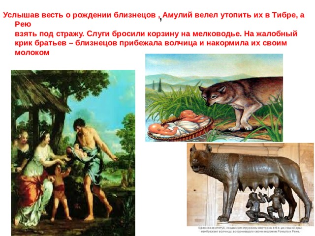, Услышав весть о рождении близнецов , Амулий велел утопить их в Тибре, а Рею  взять под стражу. Слуги бросили корзину на мелководье. На жалобный крик братьев – близнецов прибежала волчица и накормила их своим молоком   