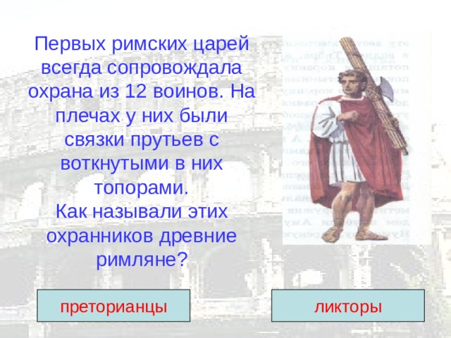 Первых римских царей всегда сопровождала охрана из 12 воинов. На плечах у них были связки прутьев с воткнутыми в них топорами.  Как называли этих охранников древние римляне? преторианцы ликторы 