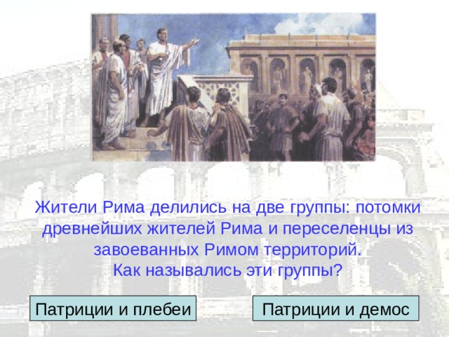 Жители Рима делились на две группы: потомки древнейших жителей Рима и переселенцы из завоеванных Римом территорий.  Как назывались эти группы? Патриции и плебеи Патриции и демос 
