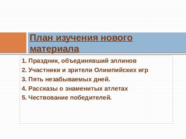 План изучения нового материала 1. Праздник, объединявший эллинов 2. Участники и зрители Олимпийских игр 3. Пять незабываемых дней. 4. Рассказы о знаменитых атлетах 5. Чествование победителей.  