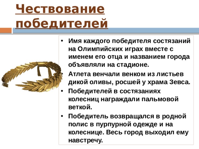 Чествование победителей Победа атлета на Олимпийских играх воспринималась как успех всего города, откуда он был родом. Победителя награждали венком из оливковых ветвей. Победителей Олимпийских игр стали называть ОЛИМПИОНИКОМ. Первым олимпиоником стал пекарь Корэб из Элиды, сумевший первым прийти к финишу в беге на 190 метров. 