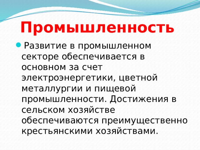 Промышленность Развитие в промышленном секторе обеспечивается в основном за счет электроэнергетики, цветной металлургии и пищевой промышленности. Достижения в сельском хозяйстве обеспечиваются преимущественно крестьянскими хозяйствами. 