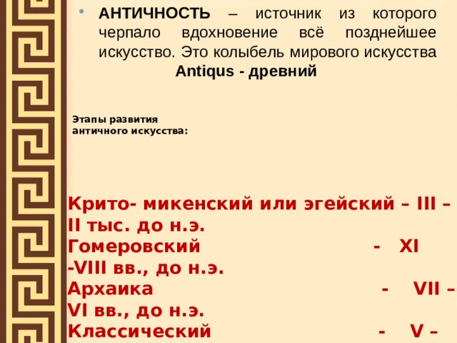 АНТИЧНОСТЬ – источник из которого черпало вдохновение всё позднейшее искусство. Это колыбель мирового искусства   Antiqus - древний  Этапы развития  античного искусства: Крито- микенский или эгейский – III –II тыс. до н.э. Гомеровский - XI -VIII вв., до н.э. Архаика - VII – VI вв., до н.э. Классический - V – IV вв. до н.э. Эллинизм - III – I вв. до н.э. 