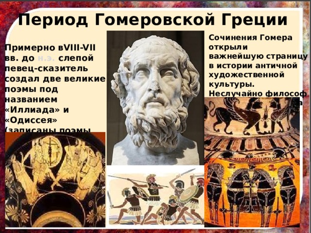 Период Гомеровской Греции Сочинения Гомера открыли важнейшую страницу в истории античной художественной культуры. Неслучайно философ Платон назвал поэта « воспитателем Греции». Примерно вVIII-VII вв. до н.э. слепой певец-сказитель создал две великие поэмы под названием «Иллиада» и «Одиссея» (записаны поэмы несколько столетий спустя) 
