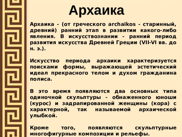 Архаика  Архаика - (от греческого archaikos - старинный, древний) ранний этап в развитии какого-либо явления. В искусствознании - ранний период развития искусства Древней Греции (VII-VI вв. до н. э.).  Искусство периода архаики характеризуется поисками формы, выражающей эстетический идеал прекрасного телом и духом гражданина полиса.  В это время появляются два основных типа одиночной скульптуры - обнаженного юноши (курос) и задрапированной женщины (кора) с характерной, так называемой архаической улыбкой.  Кроме того, появляются скульптурные многофигурные композиции и рельефы.   Образ человека, сложившийся в архаическом искусстве, обладает некоторыми чертами, близкими искусству Древнего Востока: некоторая условность изображения, статичность, торжественность . 