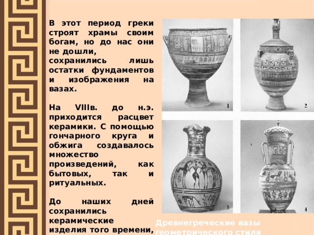 В этот период греки строят храмы своим богам, но до нас они не дошли, сохранились лишь остатки фундаментов и изображения на вазах.  На VIIIв. до н.э. приходится расцвет керамики. С помощью гончарного круга и обжига создавалось множество произведений, как бытовых, так и ритуальных.  До наших дней сохранились керамические изделия того времени, расписанные в так называемом геометрическом стиле» - орнаментом из кругов, ромбов, треугольников и т.д. Древнегреческие вазы геометрического стиля 