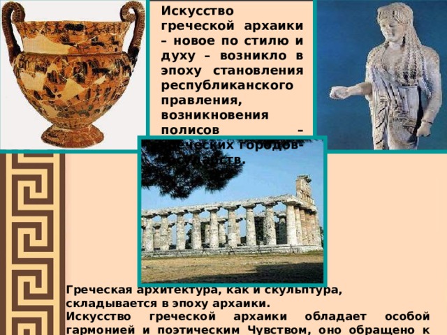 Искусство греческой архаики – новое по стилю и духу – возникло в эпоху становления республиканского правления, возникновения полисов – греческих городов-государств. Греческая архитектура, как и скульптура, складывается в эпоху архаики. Искусство греческой архаики обладает особой гармонией и поэтическим Чувством, оно обращено к человеку, отражает радость жизни. 