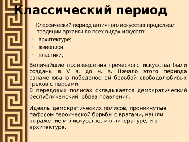 Классический период  Классический период античного искусства продолжал традиции архаики во всех видах искусств:  архитектуре;  живописи;  пластики; Величайшие произведения греческого искусства были созданы в V в. до н. э. Начало этого периода ознаменовано победоносной борьбой свободолюбивых греков с персами. В передовых полисах складывается демократический республиканский образ правления. Идеалы демократических полисов, проникнутые пафосом героической борьбы с врагами, нашли выражение и в искусстве, и в литературе, и в архитектуре. 