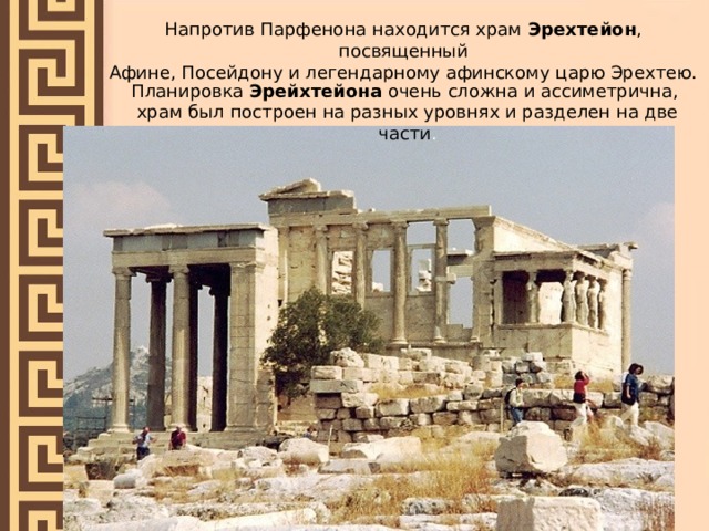 Напротив Парфенона находится храм Эрехтейон , посвященный Афине, Посейдону и легендарному афинскому царю Эрехтею. Планировка Эрейхтейона очень сложна и ассиметрична, храм был построен на разных уровнях и разделен на две части . 