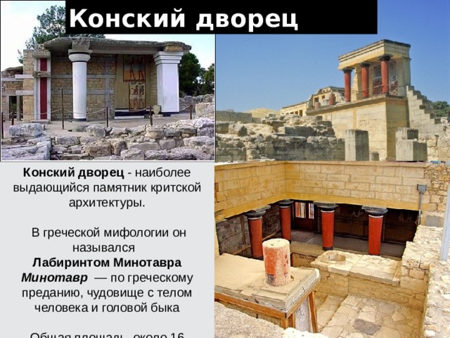 Конский дворец Конский дворец - наиболее выдающийся памятник критской архитектуры.  В греческой мифологии он назывался Лабиринтом Минотавра Минотавр — по греческому преданию, чудовище с телом человека и головой быка Общая площадь около 16 тыс.кв.м 