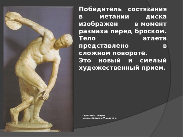 Победитель состязания в метании диска изображен в момент размаха перед броском. Тело атлета представлено в сложном повороте. Это новый и смелый художественный прием. Скульптор Мирон  около середины V в. до н. э.   