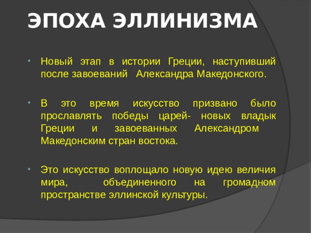 ЭПОХА ЭЛЛИНИЗМА Новый этап в истории Греции, наступивший после завоеваний Александра Македонского. В это время искусство призвано было прославлять победы царей- новых владык Греции и завоеванных Александром Македонским стран востока. Это искусство воплощало новую идею величия мира, объединенного на громадном пространстве эллинской культуры. 