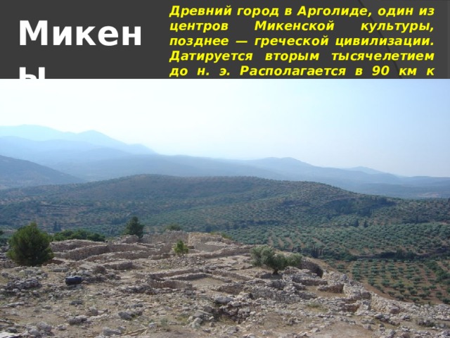 Древний город в Арголиде, один из центров Микенской культуры, позднее — греческой цивилизации. Датируется вторым тысячелетием до н. э. Располагается в 90 км к юго-западу от Афин рядом с деревней Микинес. В настоящее время находится в руинах. Микены 