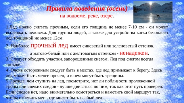 Правила поведения (осень) на водоеме, реке, озере . 1.Лед можно считать прочным, если его толщина не менее 7-10 см - он может выдержать человека. Для группы людей, а также для устройства катка безопасен лед толщиной не менее 12см. 2. Наиболее прочный лед имеет синеватый или зеленоватый оттенок,  а матово-белый или с желтоватым оттенком - ненадежен . 3. Следует обходить участки, запорошенные снегом. Лед под снегом всегда тоньше. 4. Очень осторожным следует быть в местах, где лед примыкает к берегу. Здесь лед может быть менее прочен, и в нем могут быть трещины. 5.Прежде, чем ступить на лед, посмотрите, нет ли поблизости проложенной тропы или свежих следов - лучше двигаться по ним, так как этот путь проверен. Если следов нет, надо внимательно осмотреться и наметить свой маршрут так, чтобы избежать мест, где может быть слабый лед. 