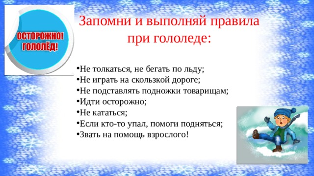 Запомни и выполняй правила при гололеде:   Не толкаться, не бегать по льду; Не играть на скользкой дороге; Не подставлять подножки товарищам; Идти осторожно; Не кататься; Если кто-то упал, помоги подняться; Звать на помощь взрослого! 