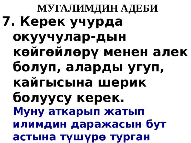   МУГАЛИМДИН АДЕБИ 7. Керек учурда окуучулар-дын к ө йг ө йл ө р ү менен алек болуп, аларды угуп, кайгысына шерик болуусу керек.  Муну аткарып жатып илимдин даражасын бут астына т ү ш ү р ө турган дэӊгээлде окуучулар менен мамиледе болбоосу керек. 