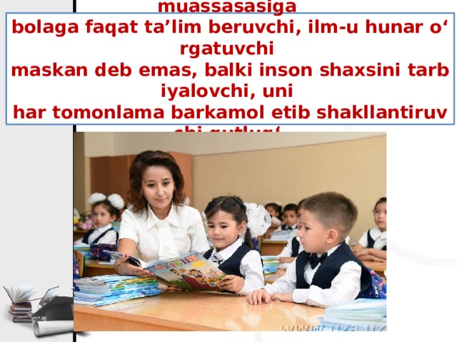Sharq xalqlari maktabga, umuman, ta’lim muassasasiga  bolaga faqat ta’lim beruvchi, ilm-u hunar o‘rgatuvchi  maskan deb emas, balki inson shaxsini tarbiyalovchi, uni  har tomonlama barkamol etib shakllantiruvchi qutlug‘  dargoh deb ham qaragan.