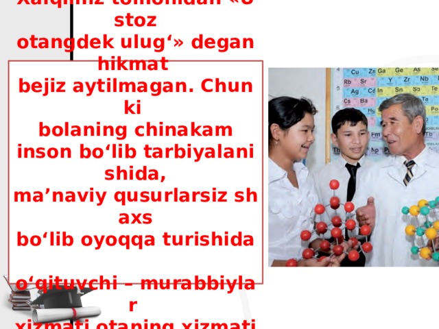 Xalqimiz tomonidan «Ustoz  otangdek ulug‘» degan hikmat  bejiz aytilmagan. Chunki  bolaning chinakam  inson bo‘lib tarbiyalanishida,  ma’naviy qusurlarsiz shaxs  bo‘lib oyoqqa turishida  o‘qituvchi – murabbiylar  xizmati otaning xizmatidan kam bo‘lmaydi.