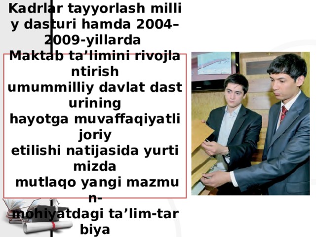 Kadrlar tayyorlash milliy dasturi hamda 2004–2009-yillarda  Maktab ta’limini rivojlantirish  umummilliy davlat dasturining  hayotga muvaffaqiyatli joriy  etilishi natijasida yurtimizda  mutlaqo yangi mazmun-  mohiyatdagi ta’lim-tarbiya  tizimi vujudga keldi.