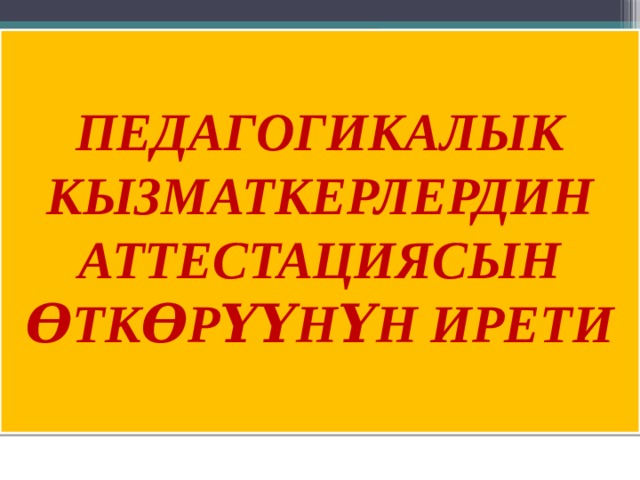 ПЕДАГОГИКАЛЫК КЫЗМАТКЕРЛЕРДИН АТТЕСТАЦИЯСЫН ѲТКѲРҮҮНҮН ИРЕТИ