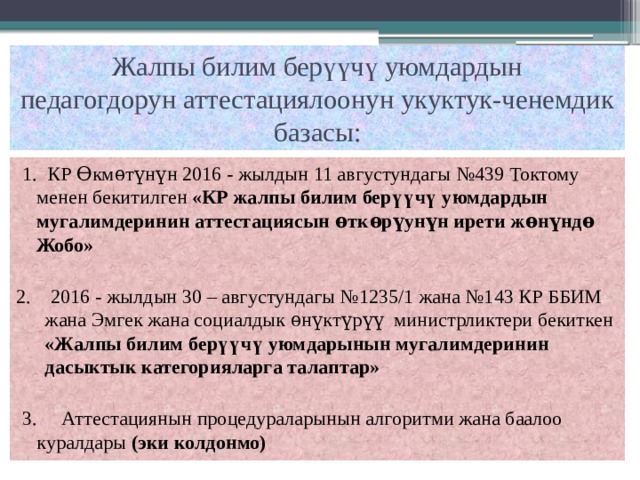 Жалпы билим берүүчү уюмдардын  педагогдорун аттестациялоонун укуктук-ченемдик базасы: 1. КР Ѳкмѳтүнүн 2016 - жылдын 11 августундагы №439 Токтому менен бекитилген «КР жалпы билим берүүчү уюмдардын мугалимдеринин аттестациясын ѳткѳрүунүн ирети жѳнүндѳ Жобо» 2. 2016 - жылдын 30 – августундагы №1235/1 жана №143 КР ББИМ жана Эмгек жана социалдык ѳнүктүрүү министрликтери бекиткен «Жалпы билим берүүчү уюмдарынын мугалимдеринин дасыктык категорияларга талаптар» 3. Аттестациянын процедураларынын алгоритми жана баалоо куралдары (эки колдонмо)