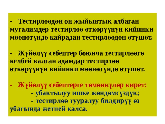 -  Тестирлөөдөн оң жыйынтык албаган  мугалимдер тестирлөө өткөрүүнүн кийинки  мөөнөтүндө кайрадан тестирлөөдөн өтүшөт.   -  Жүйөлүү себептер боюнча тестирлөөгө келбей калган адамдар тестирлөө өткөрүүнүн кийинки мөөнөтүндө өтүшөт.   -  Жүйөлүү себептерге төмөнкүлөр кирет:  - убактылуу ишке жөндөмсүздүк;  - тестирлөө тууралуу билдирүү өз     убагында жетпей калса.