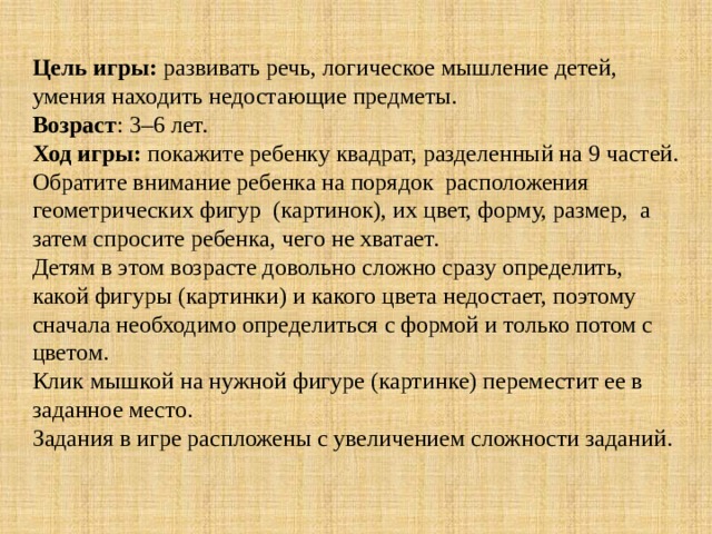 Цель игры: развивать речь, логическое мышление детей, умения находить недостающие предметы. Возраст : 3–6 лет. Ход игры: покажите ребенку квадрат, разделенный на 9 частей. Обратите внимание ребенка на порядок расположения геометрических фигур (картинок), их цвет, форму, размер, а затем спросите ребенка, чего не хватает. Детям в этом возрасте довольно сложно сразу определить, какой фигуры (картинки) и какого цвета недостает, поэтому сначала необходимо определиться с формой и только потом с цветом. Клик мышкой на нужной фигуре (картинке) переместит ее в заданное место. Задания в игре распложены с увеличением сложности заданий. 