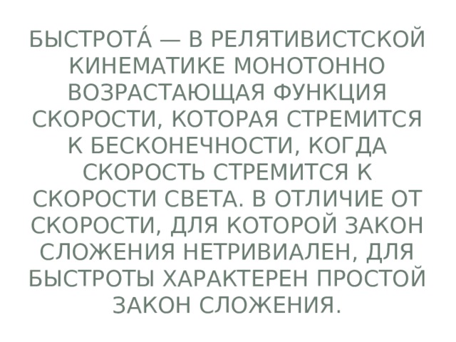 Быстрота́ — в релятивистской кинематике монотонно возрастающая функция скорости, которая стремится к бесконечности, когда скорость стремится к скорости света. В отличие от скорости, для которой закон сложения нетривиален, для быстроты характерен простой закон сложения. 