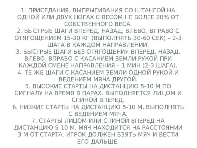 1. Приседания, выпрыгивания со штангой на одной или двух ногах с весом не более 20% от собственного веса.  2. Быстрые шаги вперед, назад, влево, вправо с отягощением 15-30 кг (выполнять 30-60 сек) – 2-3 шага в каждом направлении.  3. Быстрые шаги без отягощения вперед, назад, влево, вправо с касанием земли рукой при каждой смене направления – 1 мин (2-3 шага).  4. Те же шаги с касанием земли одной рукой и ведением мяча другой.  5. Высокие старты на дистанцию 5-10 м по сигналу на время в парах. выполняется лицом и спиной вперед.  6. Низкие старты на дистанцию 5-10 м, выполнять с ведением мяча.  7. Старты лицом или спиной вперед на дистанцию 5-10 м. Мяч находится на расстоянии 3 м от старта. Игрок должен взять мяч и вести его дальше. 