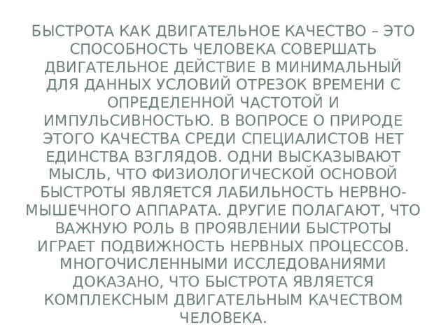 Быстрота как двигательное качество – это способность человека совершать двигательное действие в минимальный для данных условий отрезок времени с определенной частотой и импульсивностью. В вопросе о природе этого качества среди специалистов нет единства взглядов. Одни высказывают мысль, что физиологической основой быстроты является лабильность нервно-мышечного аппарата. Другие полагают, что важную роль в проявлении быстроты играет подвижность нервных процессов. Многочисленными исследованиями доказано, что быстрота является комплексным двигательным качеством человека. 