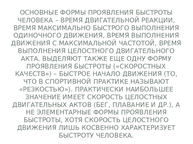 Основные формы проявления быстроты человека – время двигательной реакции, время максимально быстрого выполнения одиночного движения, время выполнения движения с максимальной частотой, время выполнения целостного двигательного акта. Выделяют также еще одну форму проявления быстроты («скоростных качеств») – быстрое начало движения (то, что в спортивной практике называют «резкостью»). Практически наибольшее значение имеет скорость целостных двигательных актов (бег, плавание и др.), а не элементарные формы проявления быстроты, хотя скорость целостного движения лишь косвенно характеризует быстроту человека. 