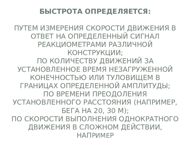 Быстрота определяется:   путем измерения скорости движения в ответ на определенный сигнал реакциометрами различной конструкции;  по количеству движений за установленное время незагруженной конечностью или туловищем в границах определенной амплитуды;  по времени преодоления установленного расстояния (например, бега на 20, 30 м);  по скорости выполнения однократного движения в сложном действии, нап ример 