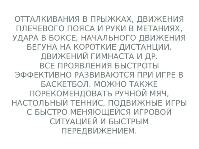 отталкивания в прыжках, движения плечевого пояса и руки в метаниях, удара в боксе, начального движения бегуна на короткие дистанции, движений гимнаста и др.  Все проявления быстроты эффективно развиваются при игре в баскетбол. Можно также порекомендовать ручной мяч, настольный теннис, подвижные игры с быстро меняющейся игровой ситуацией и быстрым передвижением. 