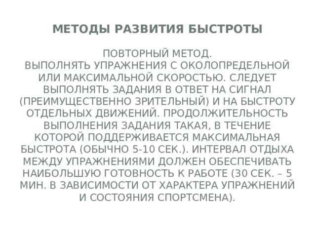 Методы развития быстроты   Повторный метод.  Выполнять упражнения с околопредельной или максимальной скоростью. Следует выполнять задания в ответ на сигнал (преимущественно зрительный) и на быстроту отдельных движений. Продолжительность выполнения задания такая, в течение которой поддерживается максимальная быстрота (обычно 5-10 сек.). Интервал отдыха между упражнениями должен обеспечивать наибольшую готовность к работе (30 сек. – 5 мин. В зависимости от характера упражнений и состояния спортсмена).   