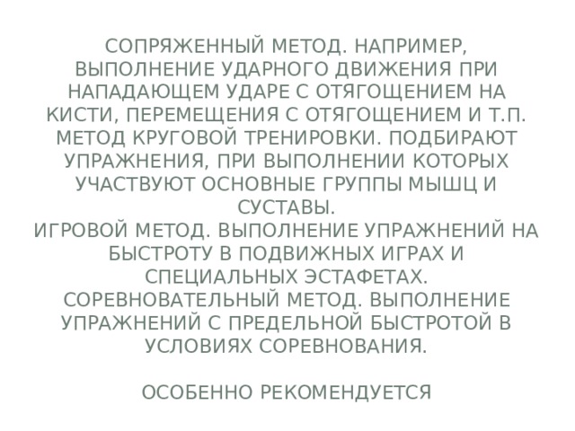Сопряженный метод. Например, выполнение ударного движения при нападающем ударе с отягощением на кисти, перемещения с отягощением и т.п.  Метод круговой тренировки. Подбирают упражнения, при выполнении которых участвуют основные группы мышц и суставы.  Игровой метод. Выполнение упражнений на быстроту в подвижных играх и специальных эстафетах.  Соревновательный метод. Выполнение упражнений с предельной быстротой в условиях соревнования.   Особенно рекомендуется 