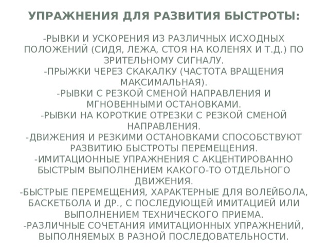 Упражнения для развития быстроты:   -Рывки и ускорения из различных исходных положений (сидя, лежа, стоя на коленях и т.д.) по зрительному сигналу.  -Прыжки через скакалку (частота вращения максимальная).  -Рывки с резкой сменой направления и мгновенными остановками.  -Рывки на короткие отрезки с резкой сменой направления.  -движения и резкими остановками способствуют развитию быстроты перемещения.  -Имитационные упражнения с акцентированно быстрым выполнением какого-то отдельного движения.  -Быстрые перемещения, характерные для волейбола, баскетбола и др., с последующей имитацией или выполнением технического приема.  -Различные сочетания имитационных упражнений, выполняемых в разной последовательности. 