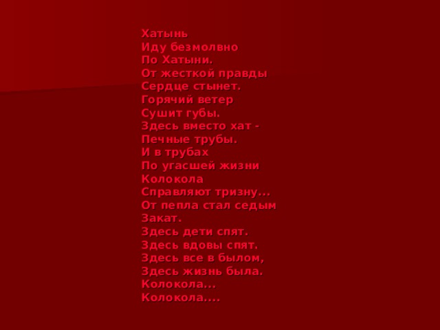 Хатынь  Иду безмолвно  По Хатыни.  От жесткой правды  Сердце стынет.  Горячий ветер  Сушит губы.  Здесь вместо хат -  Печные трубы.  И в трубах  По угасшей жизни  Колокола  Справляют тризну...  От пепла стал седым  Закат.  Здесь дети спят.  Здесь вдовы спят.  Здесь все в былом,  Здесь жизнь была.  Колокола...  Колокола.... 