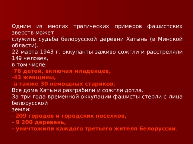 Одним из многих трагических примеров фашистских зверств может служить судьба белорусской деревни Хатынь (в Минской области). 22 марта 1943 г. оккупанты заживо сожгли и расстреляли 149 человек, в том числе: 76 детей, включая младенцев,  43 женщины, а также 30 немощных стариков. Все дома Хатыни разграбили и сожгли дотла. За три года временной оккупации фашисты стерли с лица белорусской земли: - 209 городов и городских поселков, - 9 200 деревень, - уничтожили каждого третьего жителя Белоруссии .  