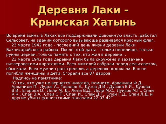 Деревня Лаки - Крымская Хатынь Во время войны в Лаках все поддерживали довоенную власть, работал Сельсовет, на здании которого вызывающе развивался красный флаг.  23 марта 1942 года - последний день жизни деревни Лаки Бахчисарайского района. После этой даты - только пепелище, только руины церкви, только память о тех, кто жил в деревне...  23 марта 1942 года деревня Лаки была окружена и захвачена гитлеровскими карателями. Всех жителей собрали перед сельсоветом, обыскали. Всех мужчин расстреляли, а деревню подожгли. В огне погибли женщины и дети. Сгорели все 87 дворов   Надпись на памятнике: “ О тех, кто уже не вернется никогда, помните. Арваниди Ф.Д., Арваниди П., Лудов А., Говалов Е., Дузов Д.И., Дузова Е.И., Дузова В.И., Егорова О., Лели М. Д., Лели В.Д., Лели М.С., Луизов М.Г., Спаи К.К., Спаи З.А., Спаи С.П., Спаи И., Спаи Д.Г., Спаи Г.Д., Спаи Л.Д. и другие убиты фашистскими палачами 22.03.42”. 