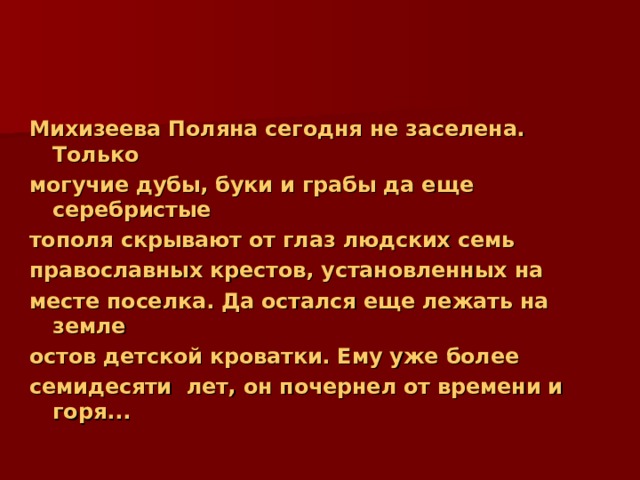 Михизеева Поляна сегодня не заселена. Только могучие дубы, буки и грабы да еще серебристые тополя скрывают от глаз людских семь православных крестов, установленных на месте поселка. Да остался еще лежать на земле остов детской кроватки. Ему уже более семидесяти лет, он почернел от времени и горя... 