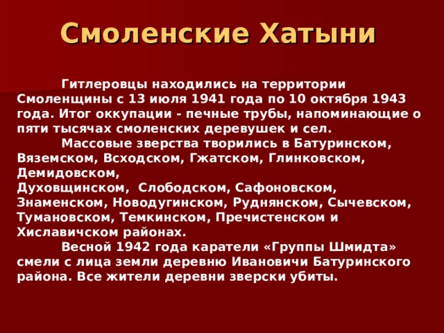 Смоленские Хатыни     Гитлеровцы находились на территории Смоленщины с 13 июля 1941 года по 10 октября 1943 года. Итог оккупации - печные трубы, напоминающие о пяти тысячах смоленских деревушек и сел.  Массовые зверства творились в Батуринском, Вяземском, Всходском, Гжатском, Глинковском, Демидовском, Духовщинском,  Слободском, Сафоновском, Знаменском, Новодугинском, Руднянском, Сычевском, Тумановском, Темкинском, Пречистенском и Хиславичском районах.   Весной 1942 года каратели «Группы Шмидта» смели с лица земли деревню Ивановичи Батуринского района. Все жители деревни зверски убиты.  