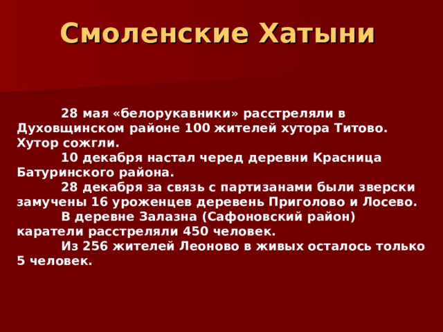 Смоленские Хатыни     28 мая «белорукавники» расстреляли в Духовщинском районе 100 жителей хутора Титово. Хутор сожгли.  10 декабря настал черед деревни Красница Батуринского района.  28 декабря за связь с партизанами были зверски замучены 16 уроженцев деревень Приголово и Лосево.  В деревне Залазна (Сафоновский район) каратели расстреляли 450 человек.  Из 256 жителей Леоново в живых осталось только 5 человек. 