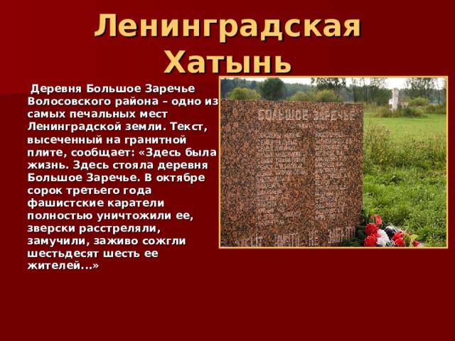 Ленинградская Хатынь  Деревня Большое Заречье Волосовского района – одно из самых печальных мест Ленинградской земли.  Текст, высеченный на гранитной плите, сообщает: «Здесь была жизнь. Здесь стояла деревня Большое Заречье. В октябре сорок третьего года фашистские каратели полностью уничтожили ее, зверски расстреляли, замучили, заживо сожгли шестьдесят шесть ее жителей...»    