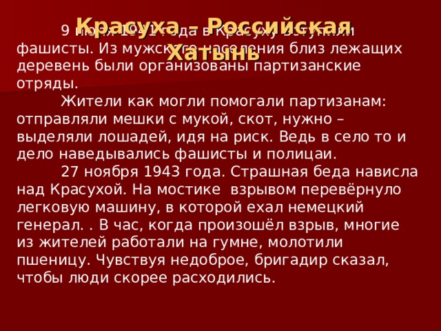 Красуха – Российская Хатынь  9 июля 1941 года в Красуху вступили фашисты. Из мужского населения близ лежащих деревень были организованы партизанские отряды.  Жители как могли помогали партизанам: отправляли мешки с мукой, скот, нужно – выделяли лошадей, идя на риск. Ведь в село то и дело наведывались фашисты и полицаи.  27 ноября 1943 года. Страшная беда нависла над Красухой. На мостике взрывом перевёрнуло легковую машину, в которой ехал немецкий генерал. . В час, когда произошёл взрыв, многие из жителей работали на гумне, молотили пшеницу. Чувствуя недоброе, бригадир сказал, чтобы люди скорее расходились. 