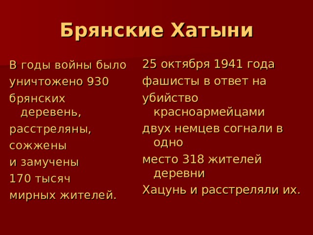 Брянские Хатыни 25 октября 1941 года фашисты в ответ на убийство красноармейцами двух немцев согнали в одно место 318 жителей деревни Хацунь и расстреляли их. В годы войны было уничтожено 930 брянских деревень, расстреляны, сожжены и замучены 170 тысяч мирных жителей. 