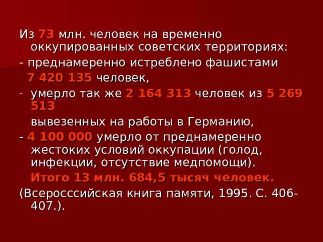 Из 73 млн. человек на временно оккупированных советских территориях: - преднамеренно истреблено фашистами  7 420 135 человек, умерло так же 2 164 313 человек из 5 269 513  вывезенных на работы в Германию, - 4 100 000 умерло от преднамеренно жестоких условий оккупации (голод, инфекции, отсутствие медпомощи).  Итого 13 млн. 684,5 тысяч человек.  (Всеросссийская книга памяти, 1995. С. 406-407.). 